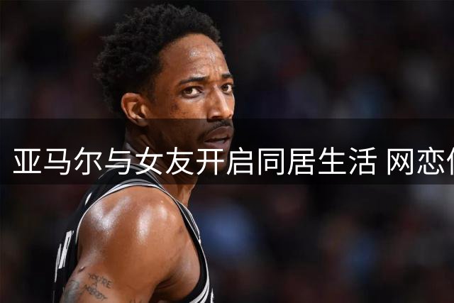 亚马尔与女友开启同居生活 网恋修成正果