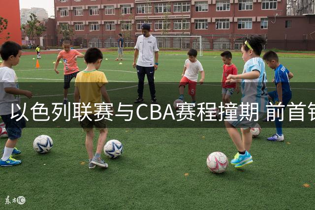 以色列联赛与CBA赛程撞期 前首钢外援杰曼回归希望渺茫