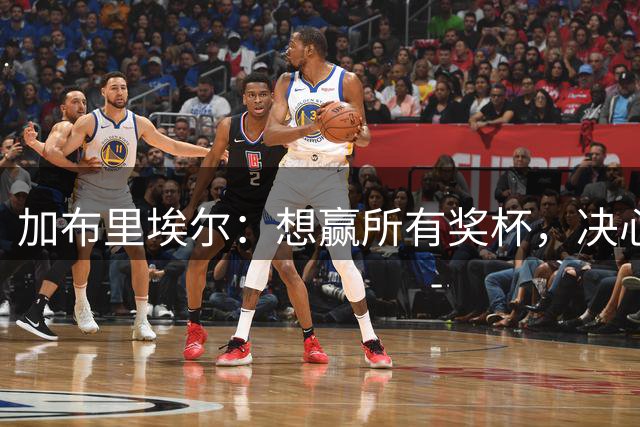加布里埃尔：想赢所有奖杯，决心从欧冠失望反弹