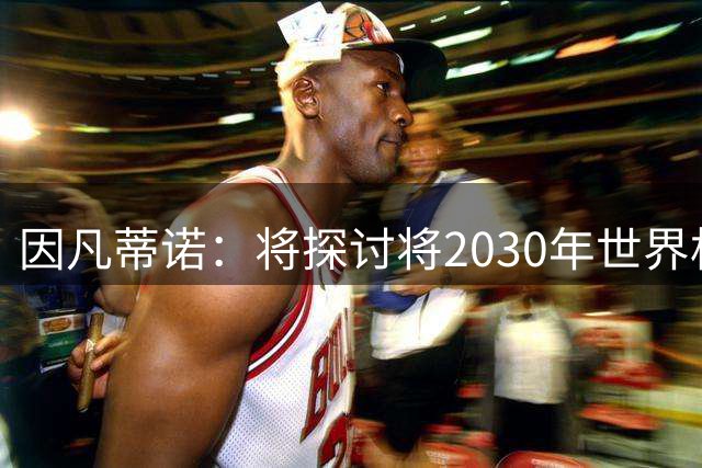 因凡蒂诺：将探讨将2030年世界杯扩军至64支球队的可能性