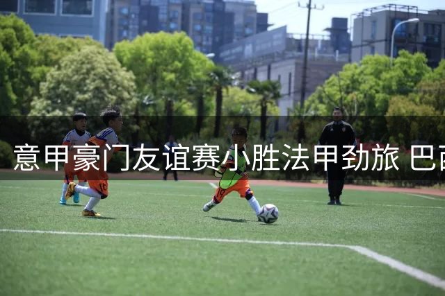 意甲豪门友谊赛小胜法甲劲旅 巴西新援首秀建功献礼
