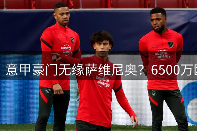 意甲豪门无缘萨维尼奥？6500万欧标价成转会拦路虎