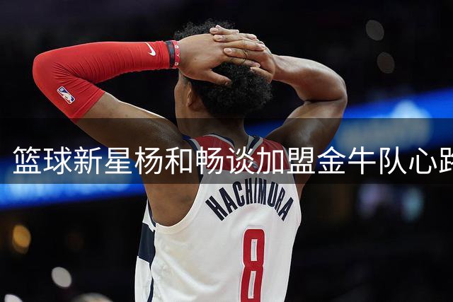 篮球新星杨和畅谈加盟金牛队心路历程