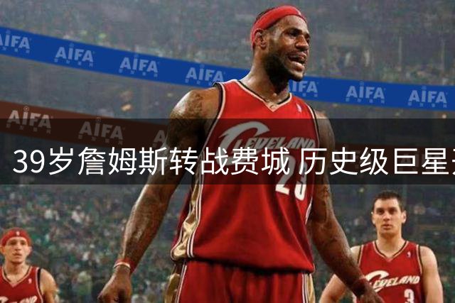 39岁詹姆斯转战费城 历史级巨星开启生涯终章
