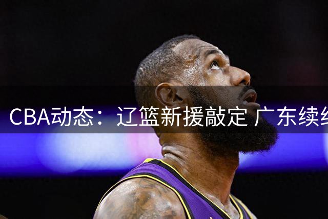 CBA动态：辽篮新援敲定 广东续约新星 山东外援年薪曝出